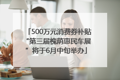 500万元消费券补贴 “第三届槐荫惠民车展”将于6月中旬举办